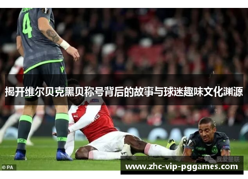 揭开维尔贝克黑贝称号背后的故事与球迷趣味文化渊源 揭开维尔贝克黑贝称号背后的故事与球迷趣味文化渊源