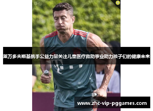 莱万多夫斯基携手公益力量关注儿童医疗救助事业助力孩子们的健康未来 莱万多夫斯基携手公益力量关注儿童医疗救助事业助力孩子们的健康未来