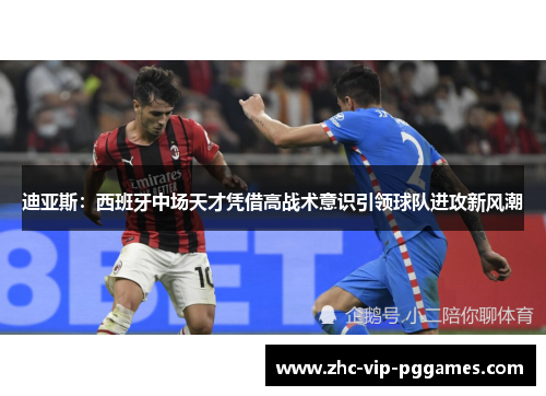 迪亚斯：西班牙中场天才凭借高战术意识引领球队进攻新风潮