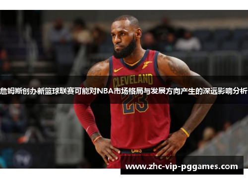 詹姆斯创办新篮球联赛可能对NBA市场格局与发展方向产生的深远影响分析 詹姆斯创办新篮球联赛可能对NBA市场格局与发展方向产生的深远影响分析