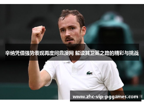 辛纳凭借强势表现再度问鼎澳网 解读其卫冕之路的精彩与挑战