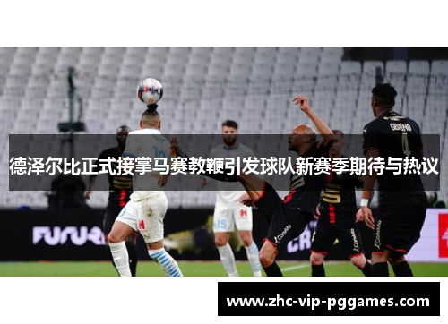 德泽尔比正式接掌马赛教鞭引发球队新赛季期待与热议
