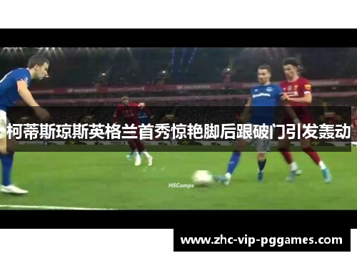 柯蒂斯琼斯英格兰首秀惊艳脚后跟破门引发轰动