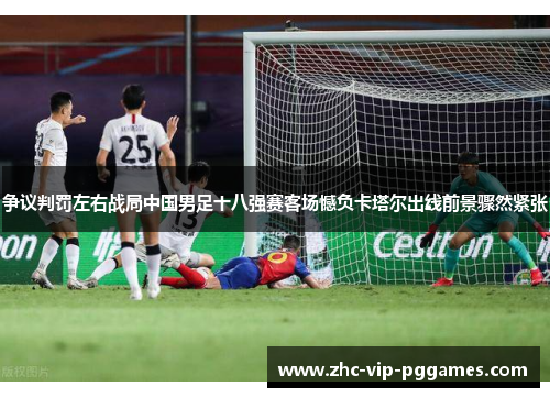 争议判罚左右战局中国男足十八强赛客场憾负卡塔尔出线前景骤然紧张