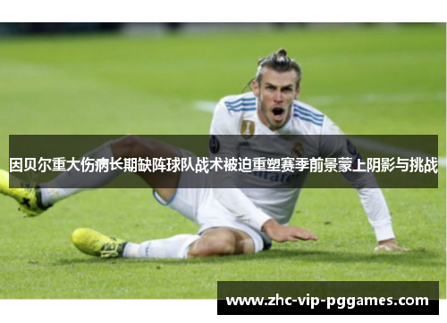 因贝尔重大伤病长期缺阵球队战术被迫重塑赛季前景蒙上阴影与挑战
