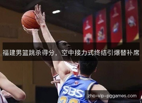 福建男篮跳杀得分,空中接力式终结引爆替补席 福建男篮跳杀得分,空中接力式终结引爆替补席